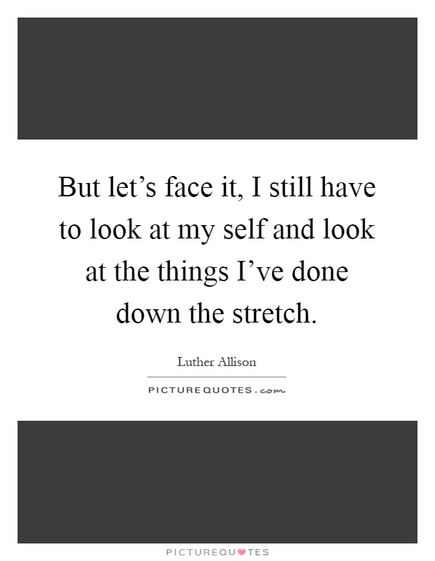 But let's face it, I still have to look at my self and look at the things I've done down the stretch Picture Quote #1