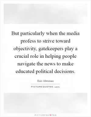 But particularly when the media profess to strive toward objectivity, gatekeepers play a crucial role in helping people navigate the news to make educated political decisions Picture Quote #1