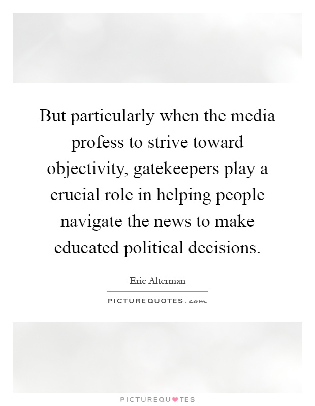 But particularly when the media profess to strive toward objectivity, gatekeepers play a crucial role in helping people navigate the news to make educated political decisions Picture Quote #1