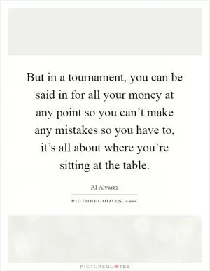 But in a tournament, you can be said in for all your money at any point so you can’t make any mistakes so you have to, it’s all about where you’re sitting at the table Picture Quote #1