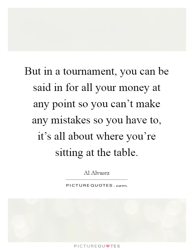 But in a tournament, you can be said in for all your money at any point so you can't make any mistakes so you have to, it's all about where you're sitting at the table Picture Quote #1