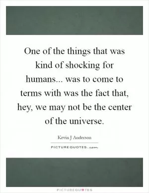 One of the things that was kind of shocking for humans... was to come to terms with was the fact that, hey, we may not be the center of the universe Picture Quote #1