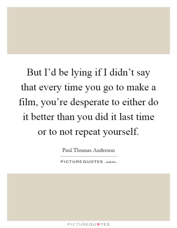 But I'd be lying if I didn't say that every time you go to make a film, you're desperate to either do it better than you did it last time or to not repeat yourself Picture Quote #1