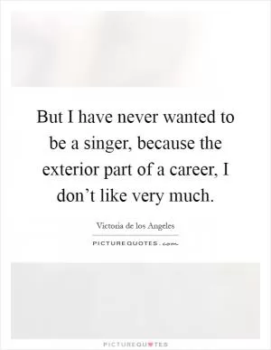 But I have never wanted to be a singer, because the exterior part of a career, I don’t like very much Picture Quote #1