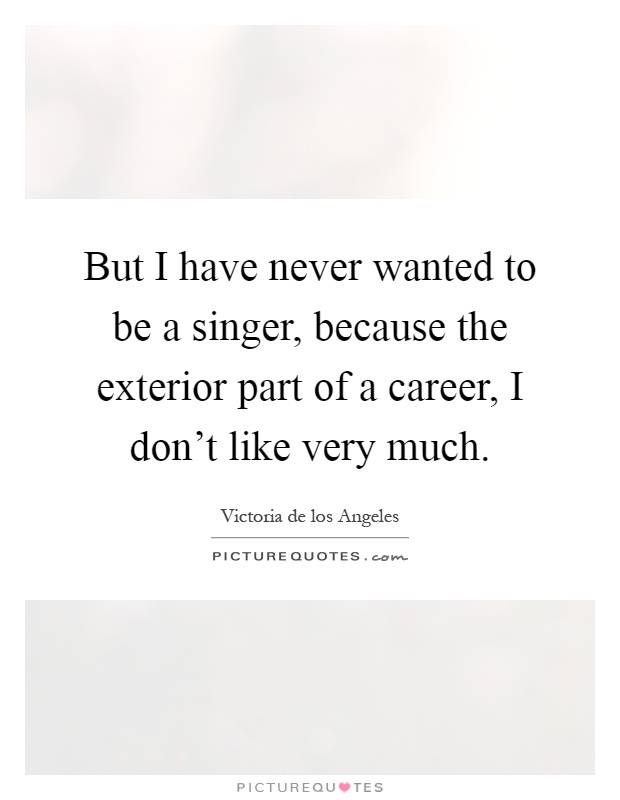 But I have never wanted to be a singer, because the exterior part of a career, I don't like very much Picture Quote #1