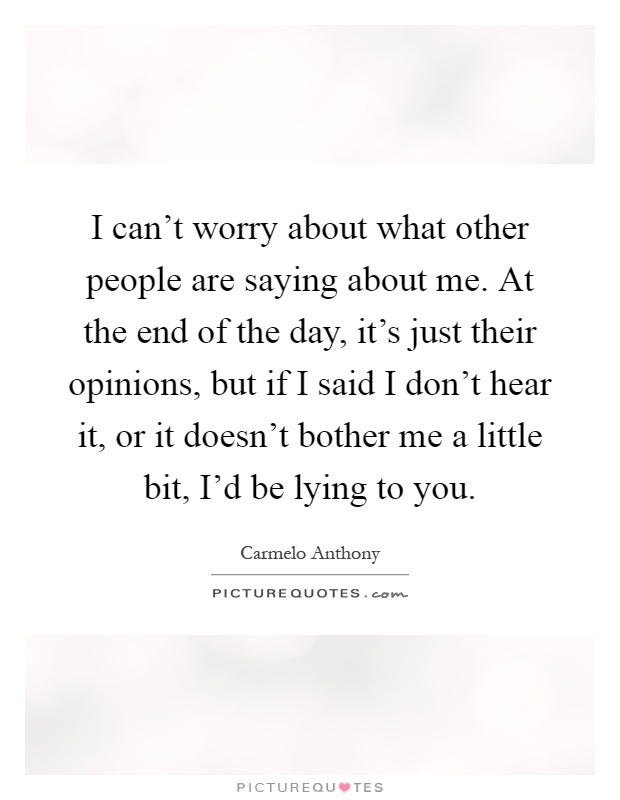 I can't worry about what other people are saying about me. At the end of the day, it's just their opinions, but if I said I don't hear it, or it doesn't bother me a little bit, I'd be lying to you Picture Quote #1