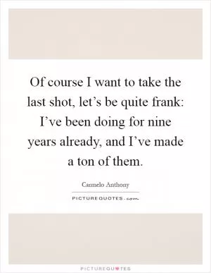 Of course I want to take the last shot, let’s be quite frank: I’ve been doing for nine years already, and I’ve made a ton of them Picture Quote #1
