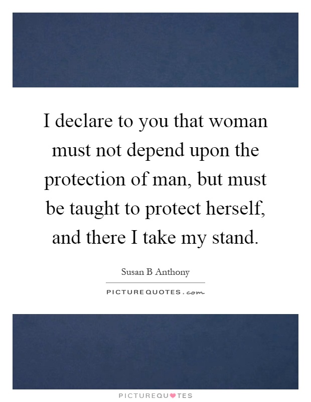 I declare to you that woman must not depend upon the protection of man, but must be taught to protect herself, and there I take my stand Picture Quote #1