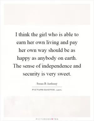I think the girl who is able to earn her own living and pay her own way should be as happy as anybody on earth. The sense of independence and security is very sweet Picture Quote #1