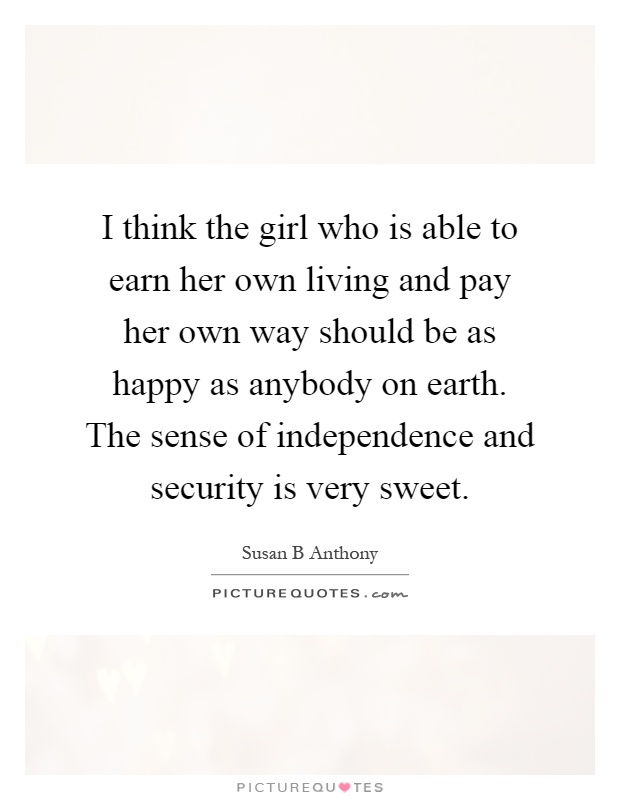 I think the girl who is able to earn her own living and pay her own way should be as happy as anybody on earth. The sense of independence and security is very sweet Picture Quote #1