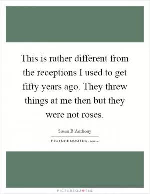This is rather different from the receptions I used to get fifty years ago. They threw things at me then but they were not roses Picture Quote #1