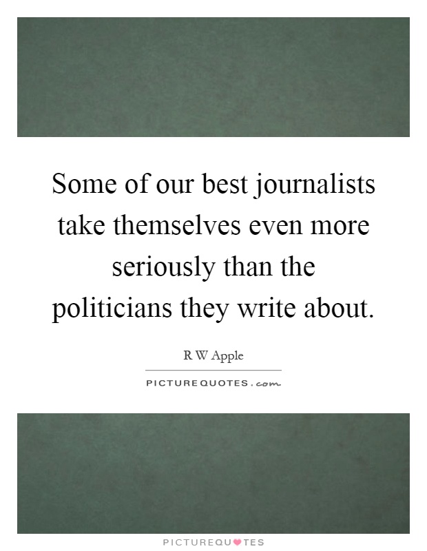 Some of our best journalists take themselves even more seriously than the politicians they write about Picture Quote #1