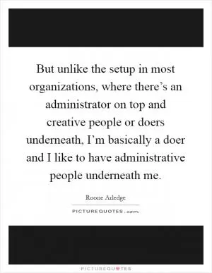 But unlike the setup in most organizations, where there’s an administrator on top and creative people or doers underneath, I’m basically a doer and I like to have administrative people underneath me Picture Quote #1