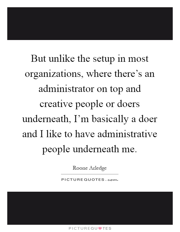 But unlike the setup in most organizations, where there's an administrator on top and creative people or doers underneath, I'm basically a doer and I like to have administrative people underneath me Picture Quote #1