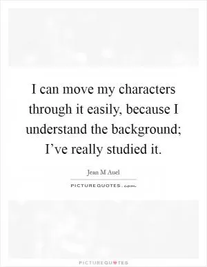 I can move my characters through it easily, because I understand the background; I’ve really studied it Picture Quote #1