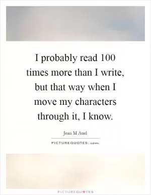I probably read 100 times more than I write, but that way when I move my characters through it, I know Picture Quote #1