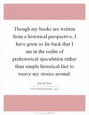 Though my books are written from a historical perspective, I have goon so far back that I am in the realm of prehistorical speculation rather than simple historical fact to weave my stories around Picture Quote #1
