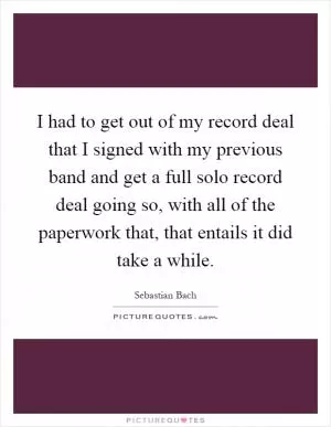 I had to get out of my record deal that I signed with my previous band and get a full solo record deal going so, with all of the paperwork that, that entails it did take a while Picture Quote #1