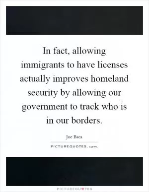 In fact, allowing immigrants to have licenses actually improves homeland security by allowing our government to track who is in our borders Picture Quote #1