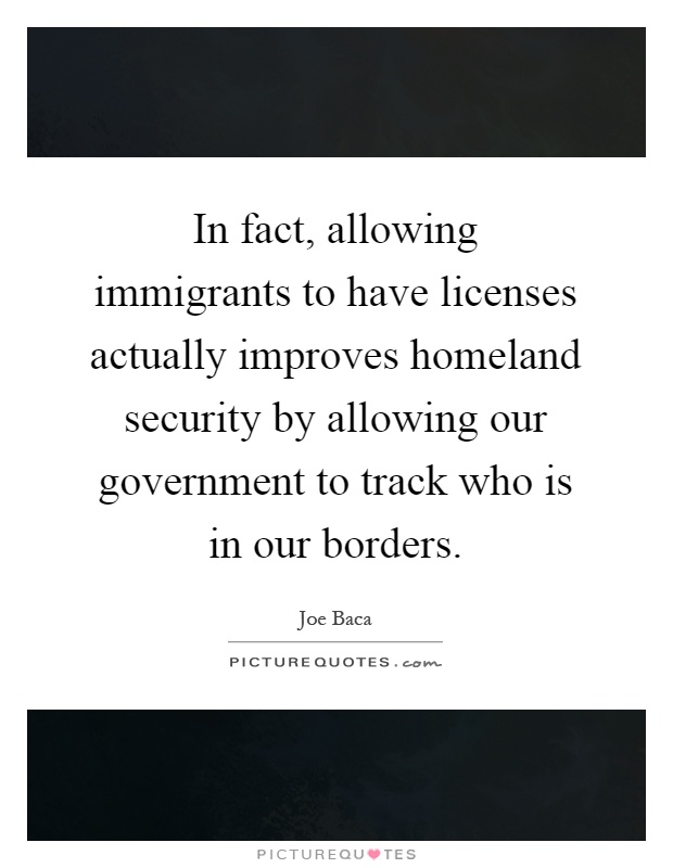 In fact, allowing immigrants to have licenses actually improves homeland security by allowing our government to track who is in our borders Picture Quote #1