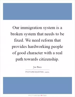Our immigration system is a broken system that needs to be fixed. We need reform that provides hardworking people of good character with a real path towards citizenship Picture Quote #1