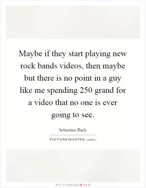 Maybe if they start playing new rock bands videos, then maybe but there is no point in a guy like me spending 250 grand for a video that no one is ever going to see Picture Quote #1