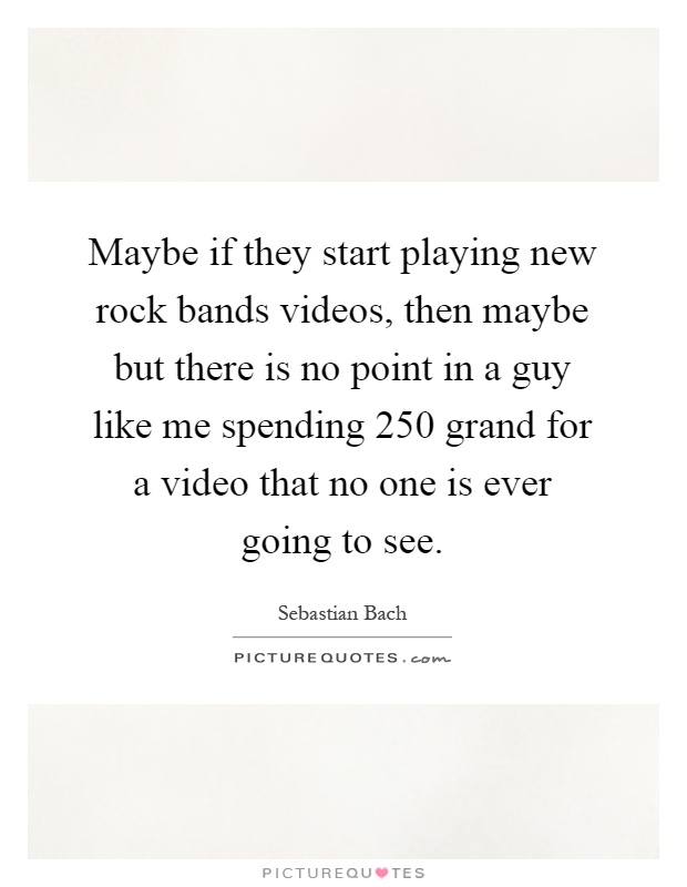 Maybe if they start playing new rock bands videos, then maybe but there is no point in a guy like me spending 250 grand for a video that no one is ever going to see Picture Quote #1