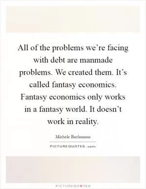 All of the problems we’re facing with debt are manmade problems. We created them. It’s called fantasy economics. Fantasy economics only works in a fantasy world. It doesn’t work in reality Picture Quote #1