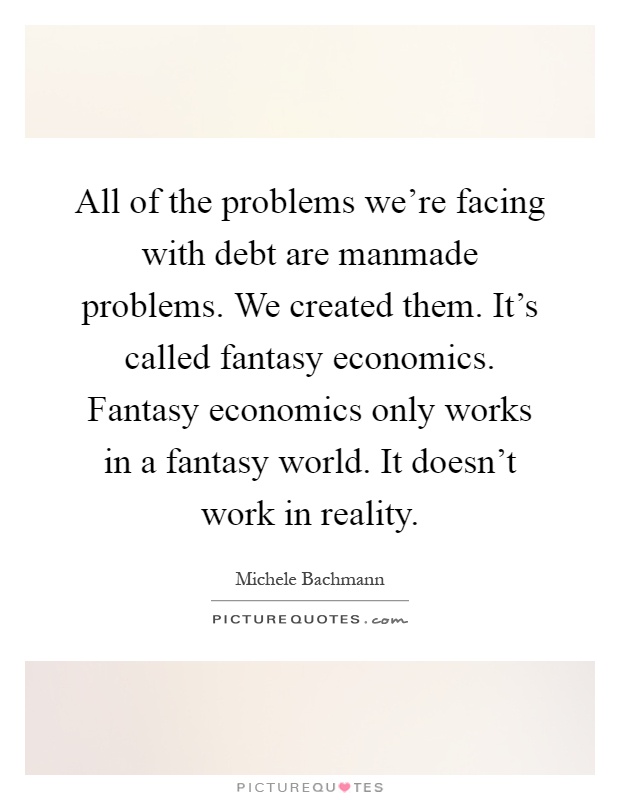 All of the problems we're facing with debt are manmade problems. We created them. It's called fantasy economics. Fantasy economics only works in a fantasy world. It doesn't work in reality Picture Quote #1