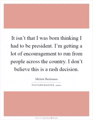 It isn’t that I was born thinking I had to be president. I’m getting a lot of encouragement to run from people across the country. I don’t believe this is a rash decision Picture Quote #1