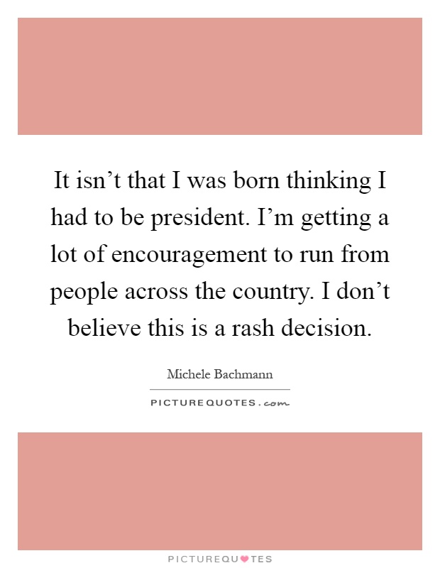 It isn't that I was born thinking I had to be president. I'm getting a lot of encouragement to run from people across the country. I don't believe this is a rash decision Picture Quote #1
