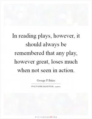 In reading plays, however, it should always be remembered that any play, however great, loses much when not seen in action Picture Quote #1