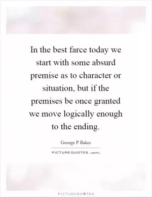 In the best farce today we start with some absurd premise as to character or situation, but if the premises be once granted we move logically enough to the ending Picture Quote #1
