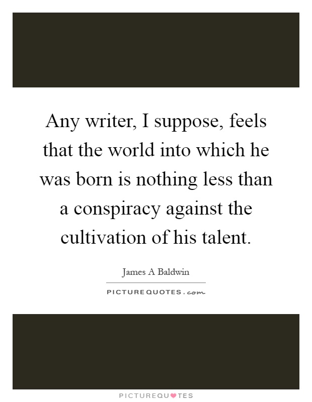Any writer, I suppose, feels that the world into which he was born is nothing less than a conspiracy against the cultivation of his talent Picture Quote #1