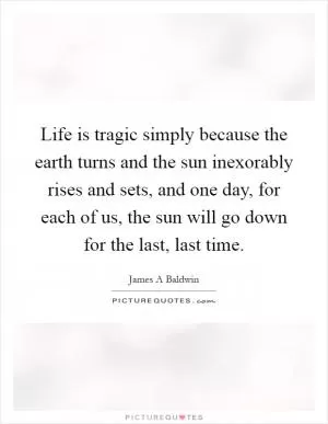 Life is tragic simply because the earth turns and the sun inexorably rises and sets, and one day, for each of us, the sun will go down for the last, last time Picture Quote #1