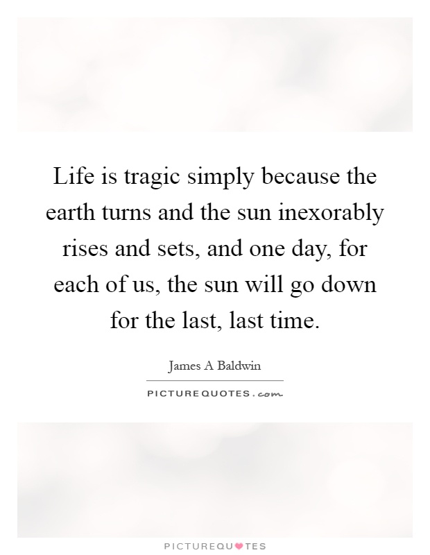 Life is tragic simply because the earth turns and the sun inexorably rises and sets, and one day, for each of us, the sun will go down for the last, last time Picture Quote #1