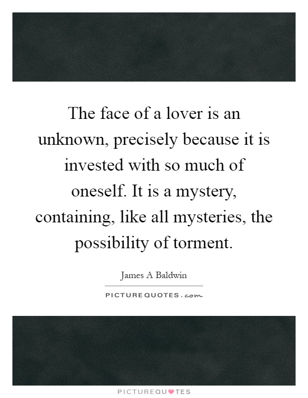 The face of a lover is an unknown, precisely because it is invested with so much of oneself. It is a mystery, containing, like all mysteries, the possibility of torment Picture Quote #1