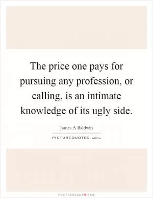 The price one pays for pursuing any profession, or calling, is an intimate knowledge of its ugly side Picture Quote #1