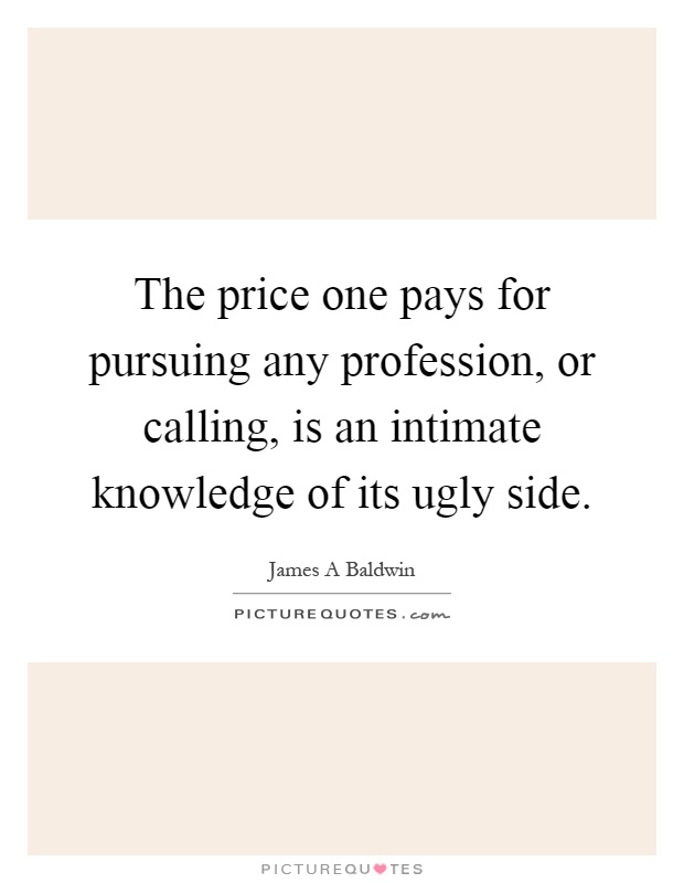 The price one pays for pursuing any profession, or calling, is an intimate knowledge of its ugly side Picture Quote #1