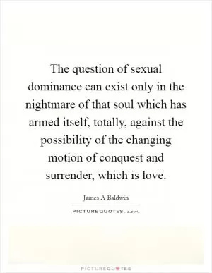 The question of sexual dominance can exist only in the nightmare of that soul which has armed itself, totally, against the possibility of the changing motion of conquest and surrender, which is love Picture Quote #1
