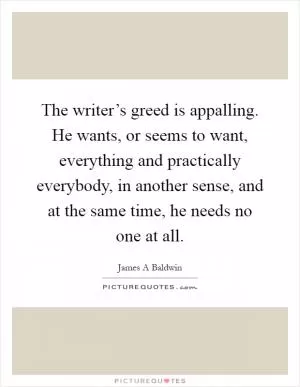 The writer’s greed is appalling. He wants, or seems to want, everything and practically everybody, in another sense, and at the same time, he needs no one at all Picture Quote #1