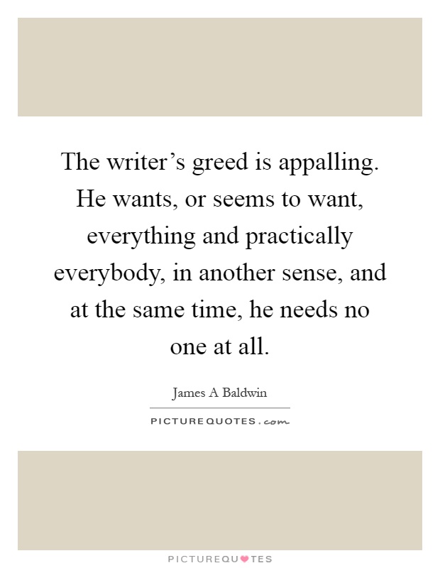 The writer's greed is appalling. He wants, or seems to want, everything and practically everybody, in another sense, and at the same time, he needs no one at all Picture Quote #1