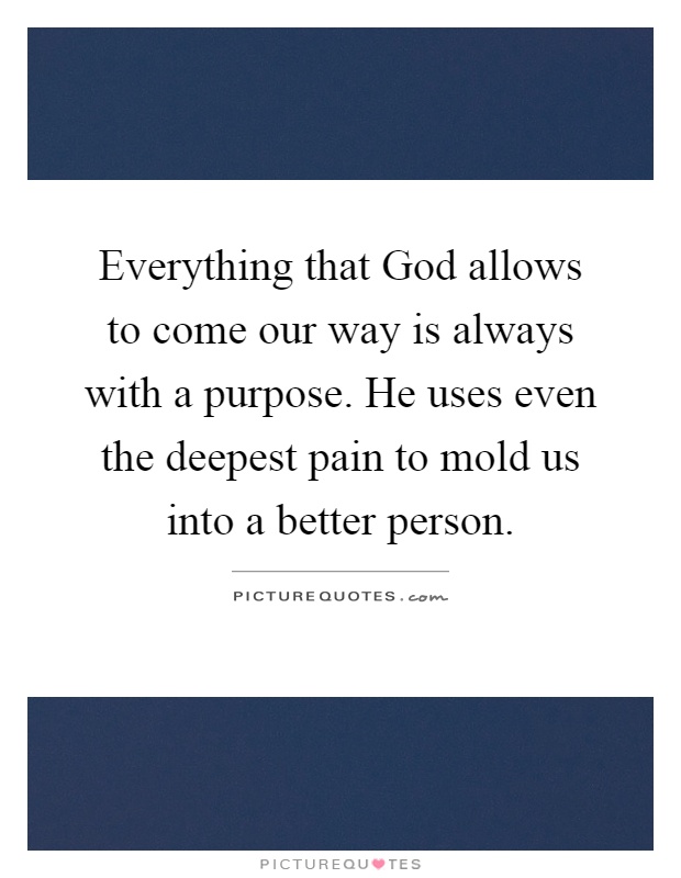 Everything that God allows to come our way is always with a purpose. He uses even the deepest pain to mold us into a better person Picture Quote #1