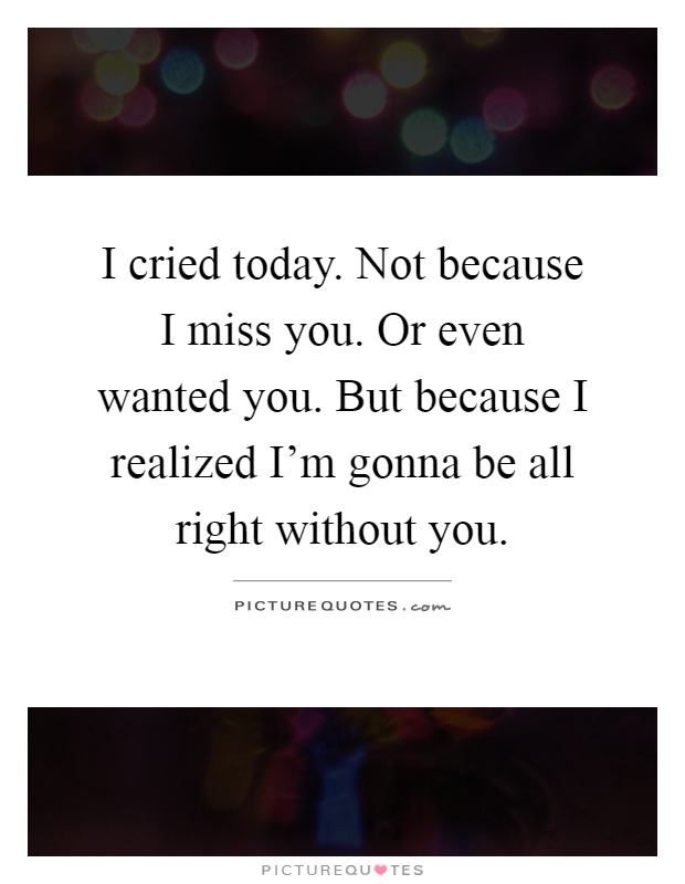 I cried today. Not because I miss you. Or even wanted you. But because I realized I'm gonna be all right without you Picture Quote #1