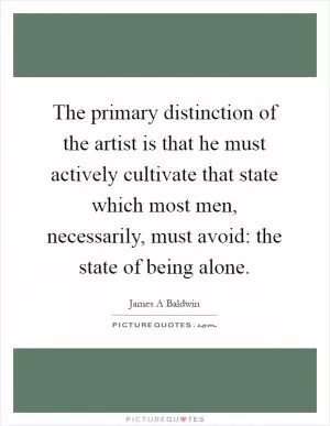 The primary distinction of the artist is that he must actively cultivate that state which most men, necessarily, must avoid: the state of being alone Picture Quote #1