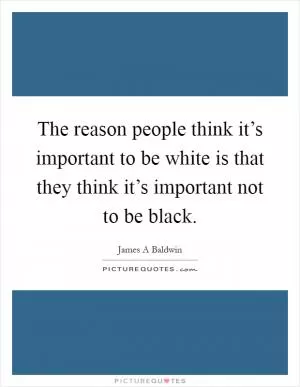 The reason people think it’s important to be white is that they think it’s important not to be black Picture Quote #1