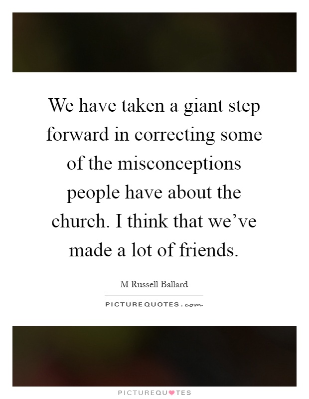 We have taken a giant step forward in correcting some of the misconceptions people have about the church. I think that we've made a lot of friends Picture Quote #1