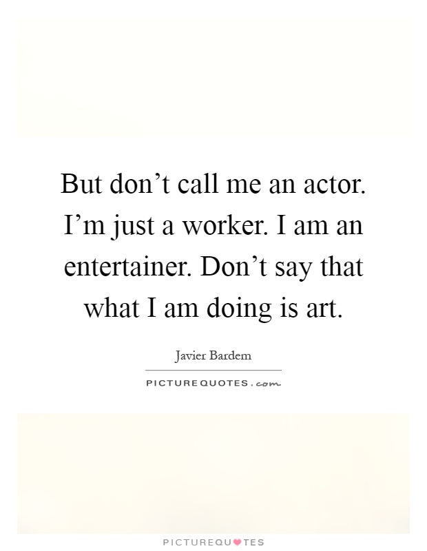But don't call me an actor. I'm just a worker. I am an entertainer. Don't say that what I am doing is art Picture Quote #1