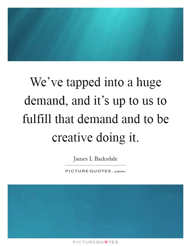 We've tapped into a huge demand, and it's up to us to fulfill that demand and to be creative doing it Picture Quote #1