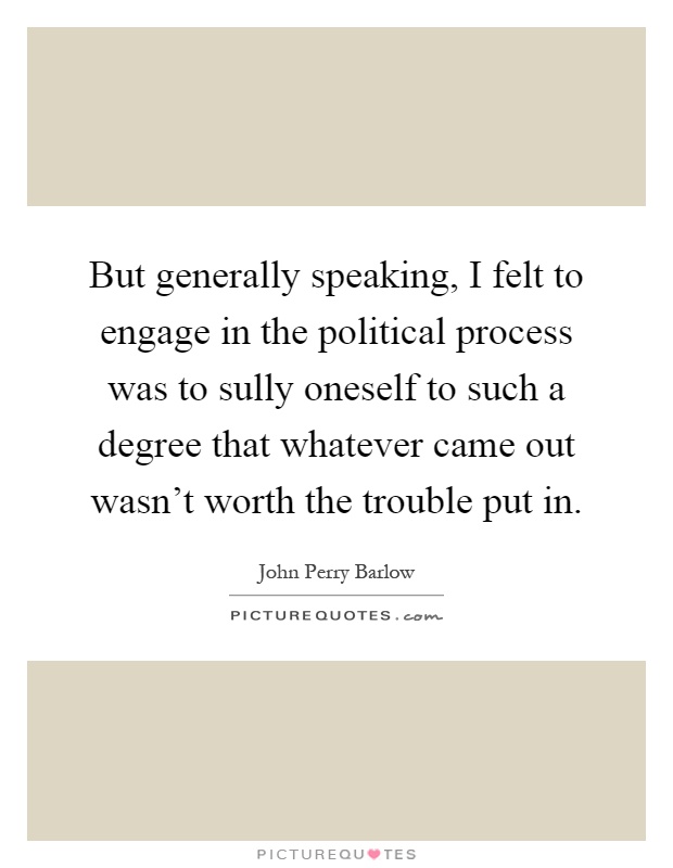 But generally speaking, I felt to engage in the political process was to sully oneself to such a degree that whatever came out wasn't worth the trouble put in Picture Quote #1
